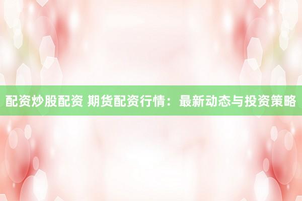 配资炒股配资 期货配资行情：最新动态与投资策略