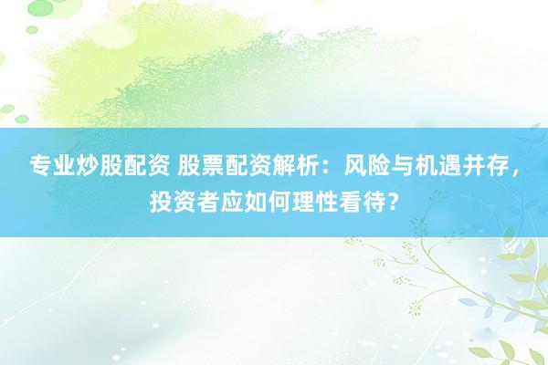 专业炒股配资 股票配资解析：风险与机遇并存，投资者应如何理性看待？