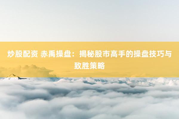 炒股配资 赤禹操盘：揭秘股市高手的操盘技巧与致胜策略
