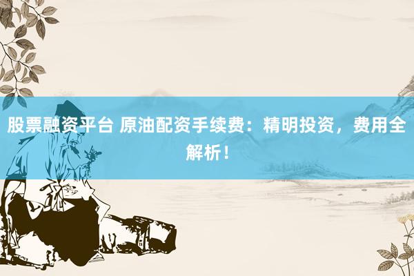 股票融资平台 原油配资手续费：精明投资，费用全解析！