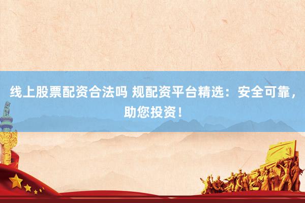 线上股票配资合法吗 规配资平台精选：安全可靠，助您投资！