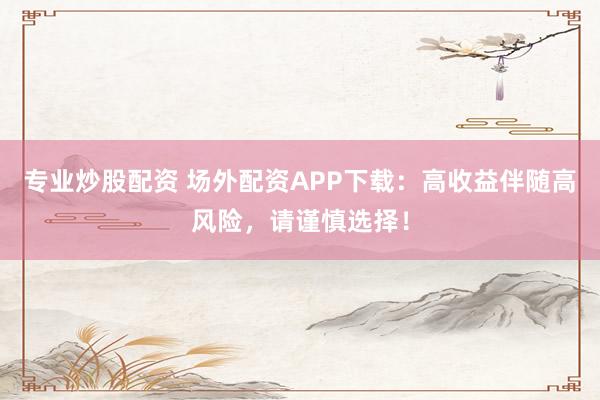 专业炒股配资 场外配资APP下载：高收益伴随高风险，请谨慎选择！